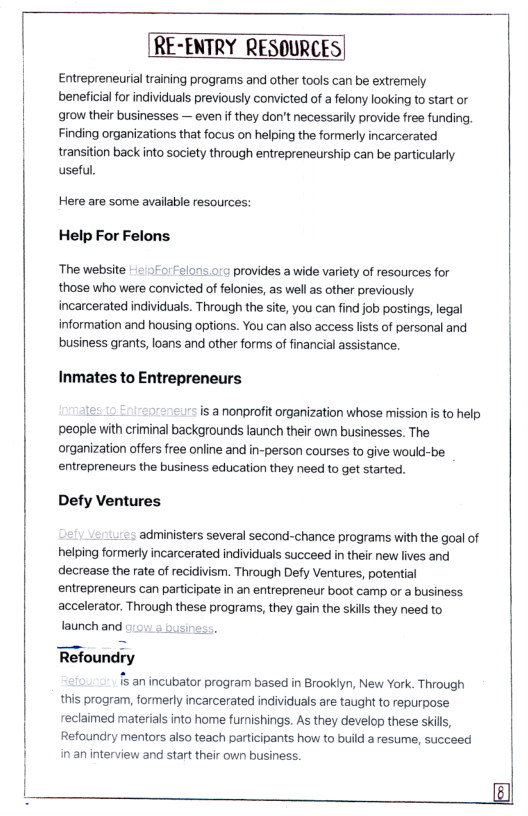 RE-ENTRY RESOURCES|  Entrepreneurial training programs and other tools can be extremely beneficialfor individuals previously convicted of a felony looking to start or grow their businesses — even f they don’t necessarily provide free funding, Finding organizations that focus on helping the formerly incarcerated  transition back into society through entrepreneurship can be particularly useful.  Here are some avalable resources:  Help For Felons  ‘The website - 170relons 015 provides a wide variety of resources for those who were convicted of felonies, as wellas other previously incarcerated individuals. Through the site, you can find job postings, legal information and housing options. You can also access fists of personal and business grants, loans and other forms of financial assistance.  Inmates to Entrepreneurs  e r: is a nonprofit organization whose mission is to help people with criminal backgrounds launch their own businesses. The organization offers free online and in-person courses to give would-be. entrepreneurs the business education they need to get started.  Defy Ventures.  administers several second-chance programs with the goal of helping formerly incarcerated individuals succeed in their new lives and decrease the rate of recidivism. Through Defy Ventures, potential entrepreneurs can participate in an entrepreneur boot camp or a business accelerator. Through these programs, they gain the skill they need to launchand ousin  Refoundry  s an incubator program based in Brookiyn, New York. Through this program, formerly incarcerated individuals are taught to repurpose reclaimed materials into home furnishings. As they develop these skills, Refoundry mentors also teach participants how to build a resume, succeed in an interview and start their own business.  